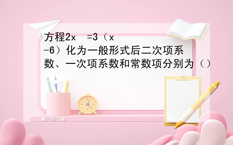 方程2x²=3（x-6）化为一般形式后二次项系数、一次项系数和常数项分别为（）