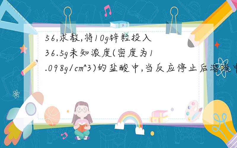 56,求教,将10g锌粒投入36.5g未知浓度(密度为1.098g/cm^3)的盐酸中,当反应停止后溶液中尚有锌粒剩余,