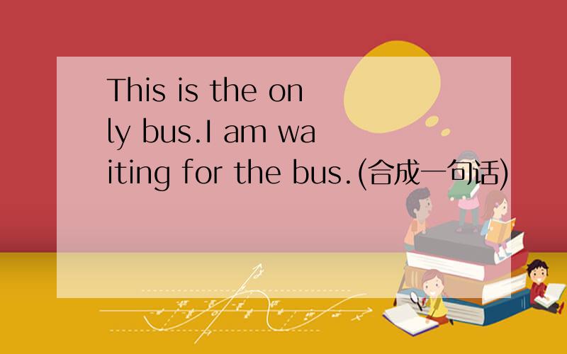 This is the only bus.I am waiting for the bus.(合成一句话)