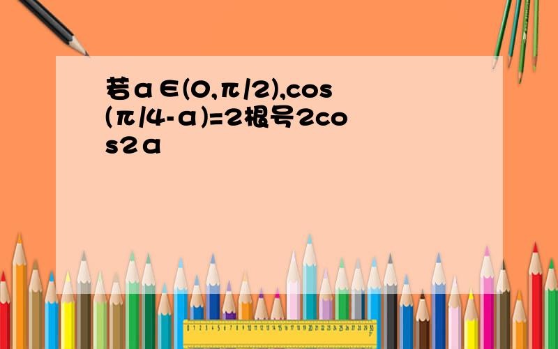 若α∈(0,π/2),cos(π/4-α)=2根号2cos2α