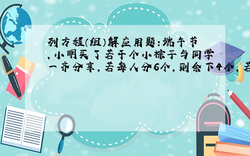 列方程（组）解应用题：端午节，小明买了若干个小棕子与同学一齐分享，若每人分6个，则余下4个，若每人分7个，则有1人少4个