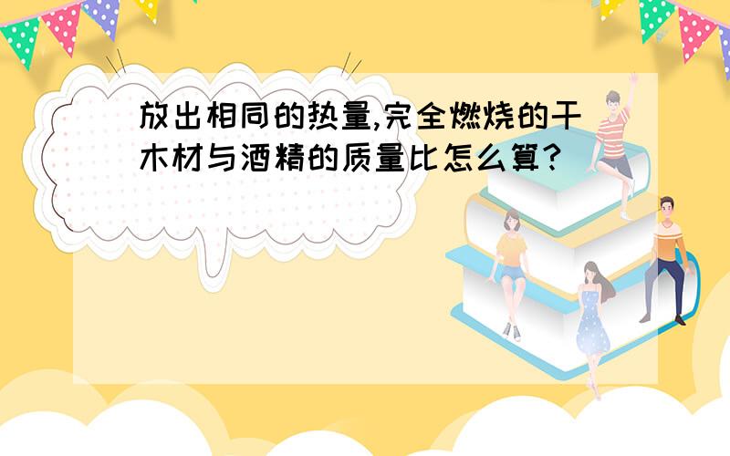 放出相同的热量,完全燃烧的干木材与酒精的质量比怎么算?