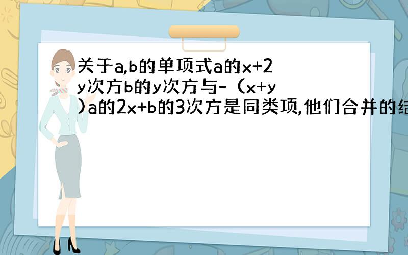 关于a,b的单项式a的x+2y次方b的y次方与-（x+y)a的2x+b的3次方是同类项,他们合并的结果是什么