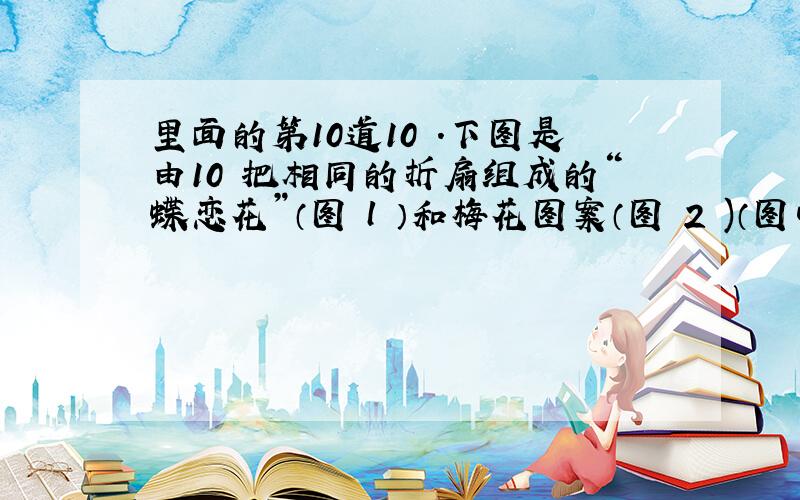 里面的第10道10 ．下图是由10 把相同的折扇组成的“蝶恋花”（图 l ）和梅花图案（图 2 )（图中的折扇无重叠）,