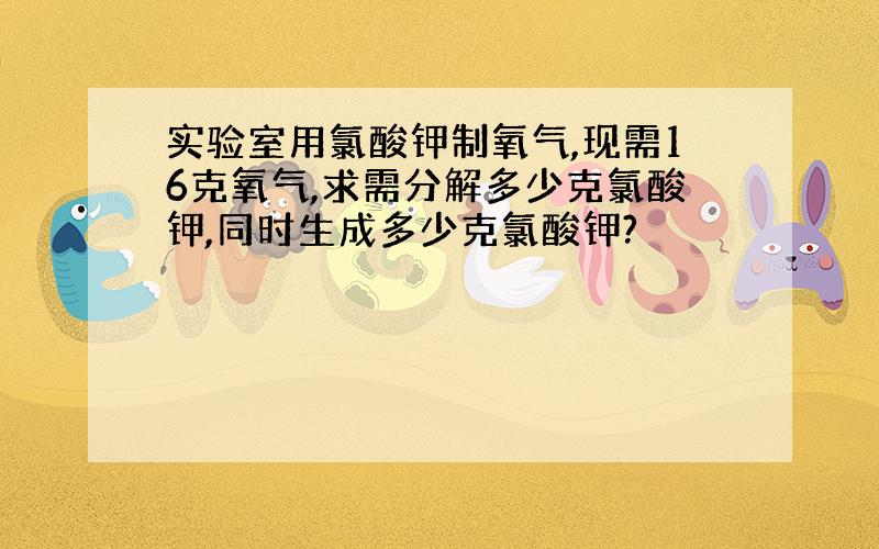 实验室用氯酸钾制氧气,现需16克氧气,求需分解多少克氯酸钾,同时生成多少克氯酸钾?