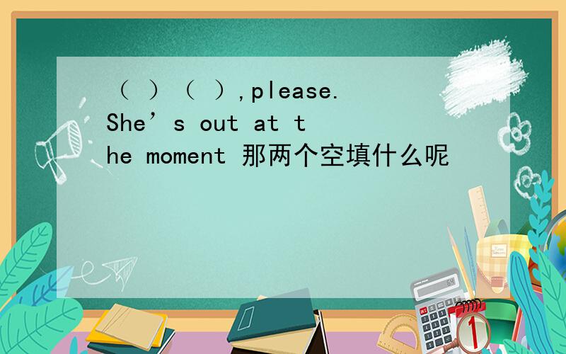 （ ）（ ）,please.She’s out at the moment 那两个空填什么呢