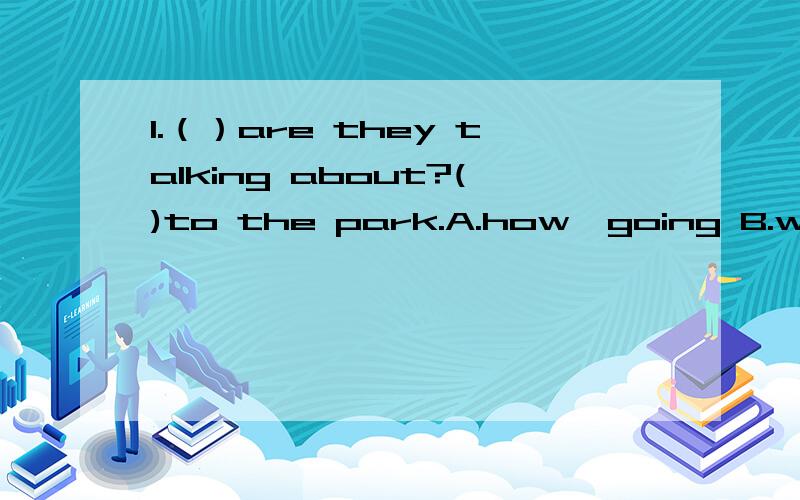 1.（）are they talking about?()to the park.A.how,going B.what,