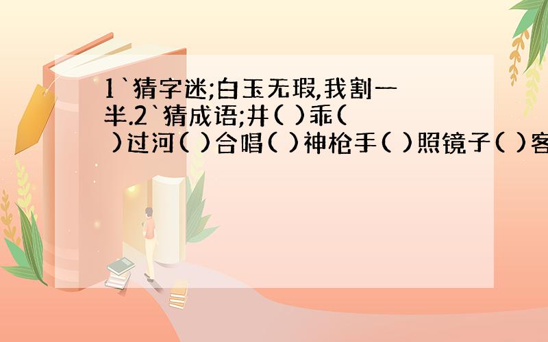 1`猜字迷;白玉无瑕,我割一半.2`猜成语;井( )乖( )过河( )合唱( )神枪手( )照镜子( )客满了( ）报警