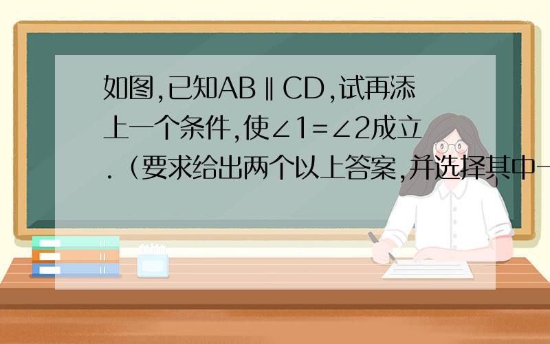 如图,已知AB‖CD,试再添上一个条件,使∠1=∠2成立.（要求给出两个以上答案,并选择其中一个加以说明）