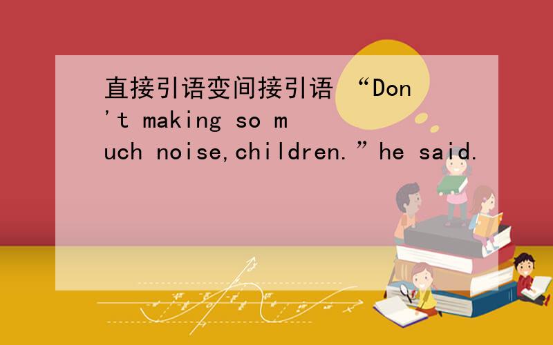 直接引语变间接引语 “Don't making so much noise,children.”he said.