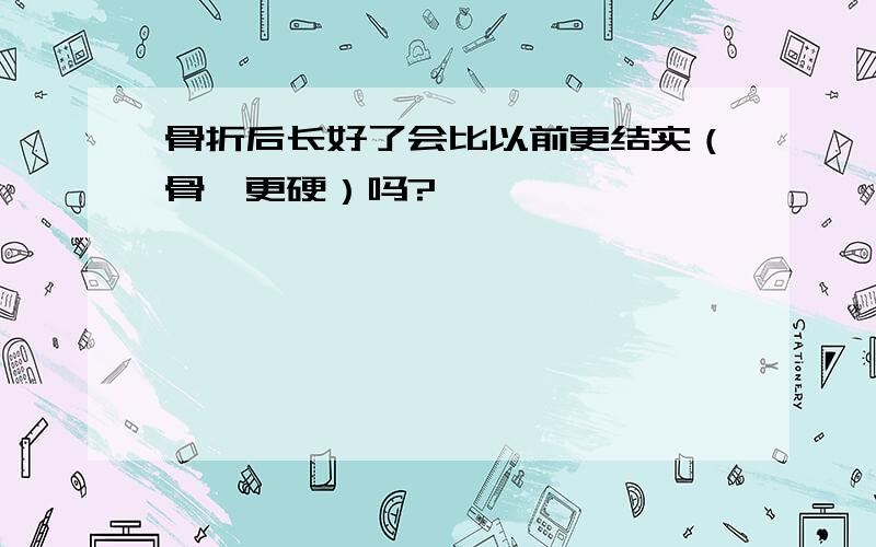 骨折后长好了会比以前更结实（骨骼更硬）吗?