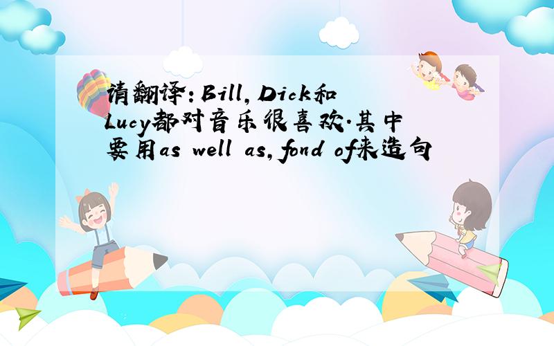 请翻译：Bill,Dick和Lucy都对音乐很喜欢.其中要用as well as,fond of来造句