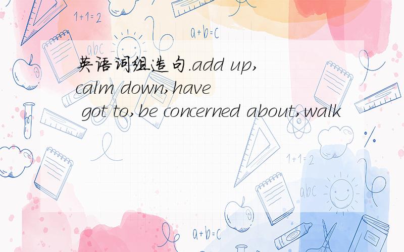 英语词组造句.add up,calm down,have got to,be concerned about,walk