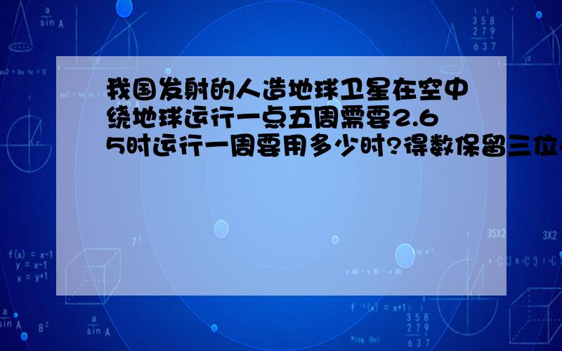 我国发射的人造地球卫星在空中绕地球运行一点五周需要2.65时运行一周要用多少时?得数保留三位小数.