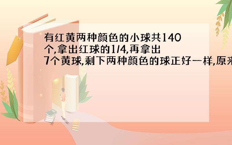 有红黄两种颜色的小球共140个,拿出红球的1/4,再拿出7个黄球,剩下两种颜色的球正好一样,原来红球和黄球个有几个