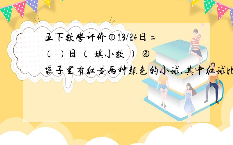 五下数学评价①13/24日=（ ）日 （ 填小数 ） ②袋子里有红黄两种颜色的小球,其中红球比黄球多36个.每次从袋子里