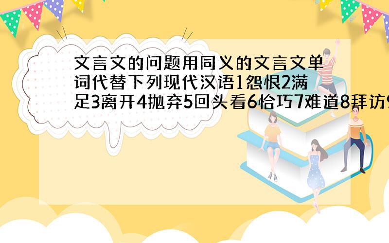 文言文的问题用同义的文言文单词代替下列现代汉语1怨恨2满足3离开4抛弃5回头看6恰巧7难道8拜访9怎么9有的人