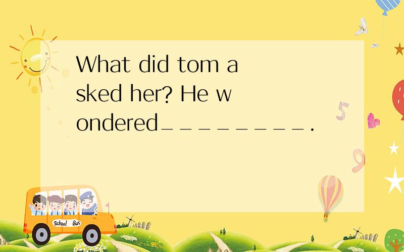 What did tom asked her? He wondered________.