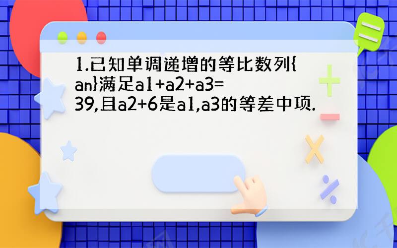 1.已知单调递增的等比数列{an}满足a1+a2+a3=39,且a2+6是a1,a3的等差中项.