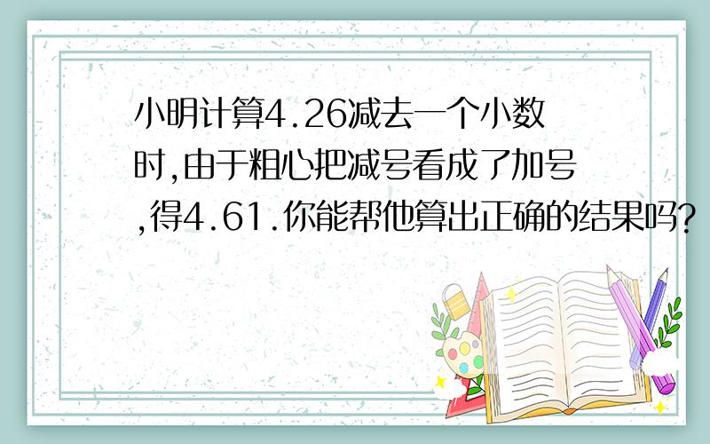 小明计算4.26减去一个小数时,由于粗心把减号看成了加号,得4.61.你能帮他算出正确的结果吗?