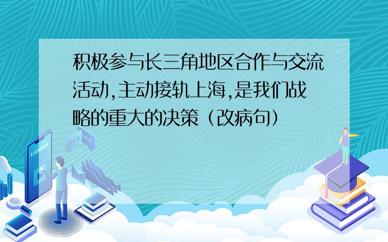 积极参与长三角地区合作与交流活动,主动接轨上海,是我们战略的重大的决策（改病句）