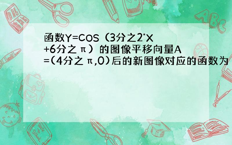 函数Y=COS（3分之2*X+6分之π）的图像平移向量A=(4分之π,0)后的新图像对应的函数为