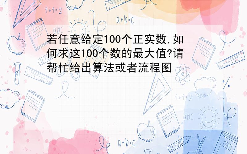 若任意给定100个正实数,如何求这100个数的最大值?请帮忙给出算法或者流程图