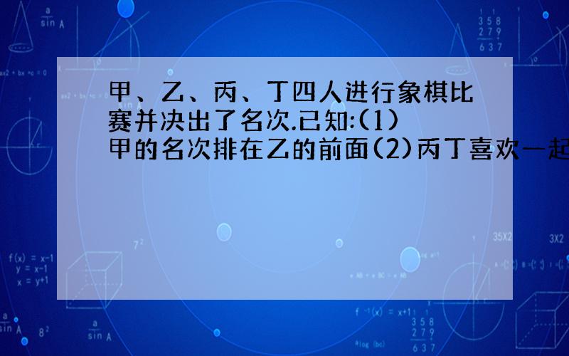 甲、乙、丙、丁四人进行象棋比赛并决出了名次.已知:(1)甲的名次排在乙的前面(2)丙丁喜欢一起踢足球（3）第