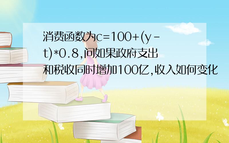 消费函数为c=100+(y-t)*0.8,问如果政府支出和税收同时增加100亿,收入如何变化