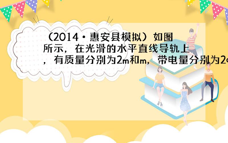 （2014•惠安县模拟）如图所示，在光滑的水平直线导轨上，有质量分别为2m和m，带电量分别为2q、q（q＞0）的两个形状