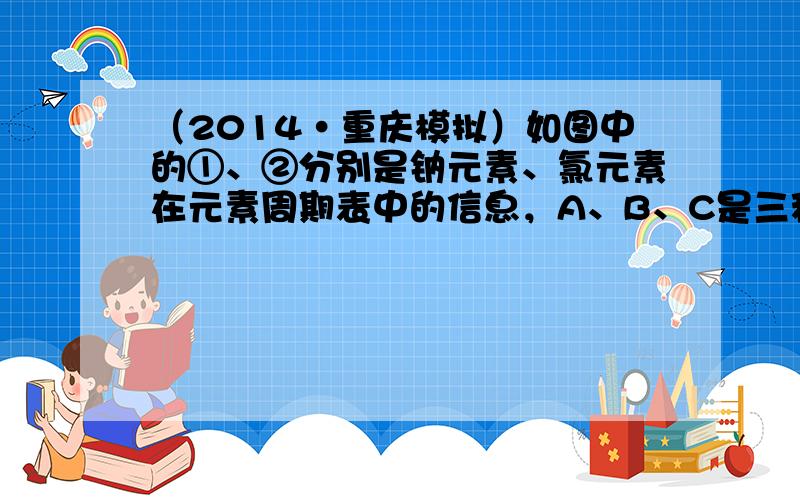 （2014•重庆模拟）如图中的①、②分别是钠元素、氯元素在元素周期表中的信息，A、B、C是三种粒子的结构示意图．