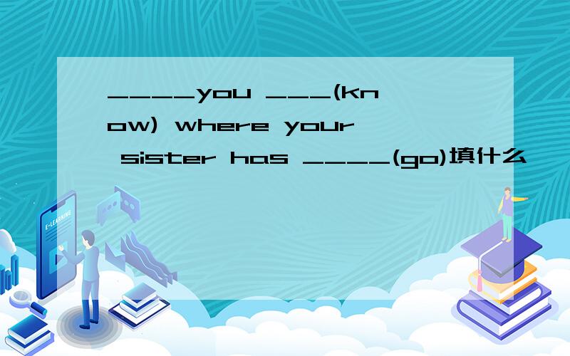 ____you ___(know) where your sister has ____(go)填什么