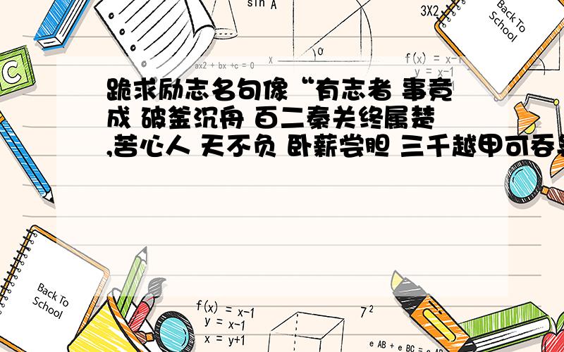 跪求励志名句像“有志者 事竟成 破釜沉舟 百二秦关终属楚,苦心人 天不负 卧薪尝胆 三千越甲可吞吴”之类顺口又好记的励志