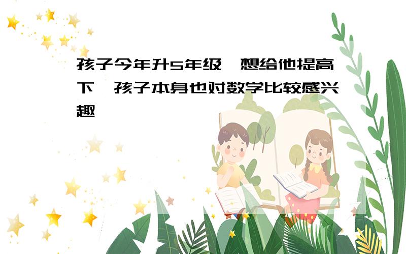 孩子今年升5年级,想给他提高下,孩子本身也对数学比较感兴趣