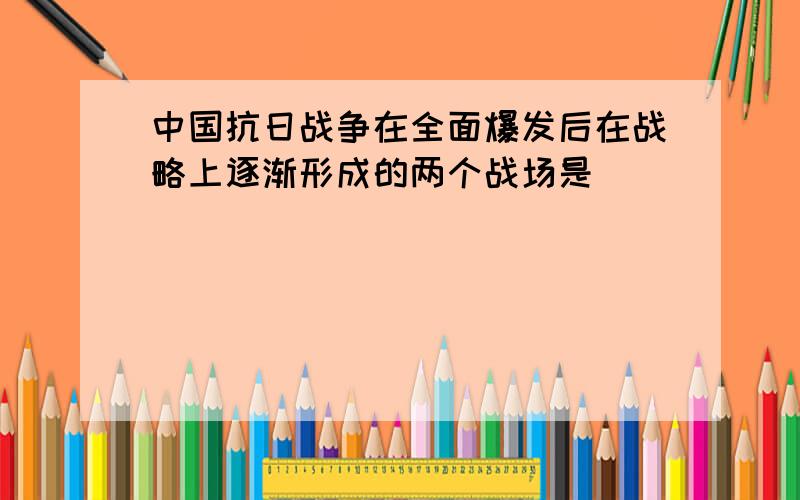 中国抗日战争在全面爆发后在战略上逐渐形成的两个战场是