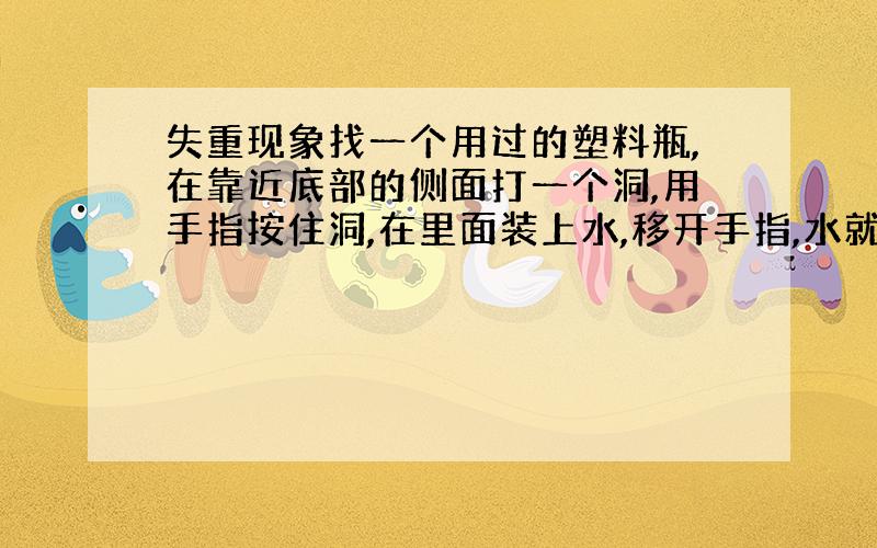 失重现象找一个用过的塑料瓶,在靠近底部的侧面打一个洞,用手指按住洞,在里面装上水,移开手指,水就从洞中射出来,如果放开手