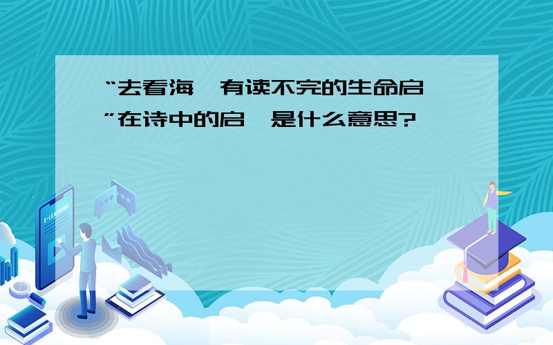 “去看海,有读不完的生命启迪”在诗中的启迪是什么意思?