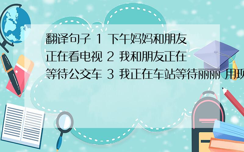 翻译句子 1 下午妈妈和朋友正在看电视 2 我和朋友正在等待公交车 3 我正在车站等待丽丽 用现代进行时