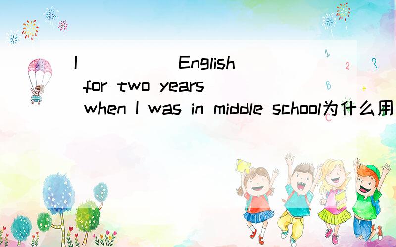 I_____ English for two years when I was in middle school为什么用