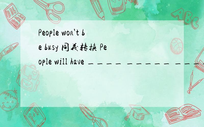 People won't be busy 同义转换 People will have ____ _____ _____