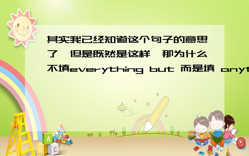 其实我已经知道这个句子的意思了,但是既然是这样,那为什么不填everything but 而是填 anything bu