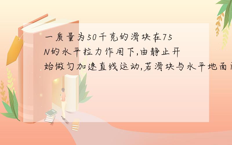 一质量为50千克的滑块在75N的水平拉力作用下,由静止开始做匀加速直线运动,若滑块与水平地面间的动摩擦因数0.1,g取1