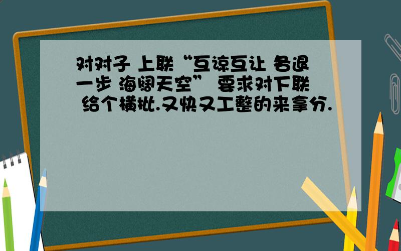 对对子 上联“互谅互让 各退一步 海阔天空” 要求对下联 给个横批.又快又工整的来拿分.