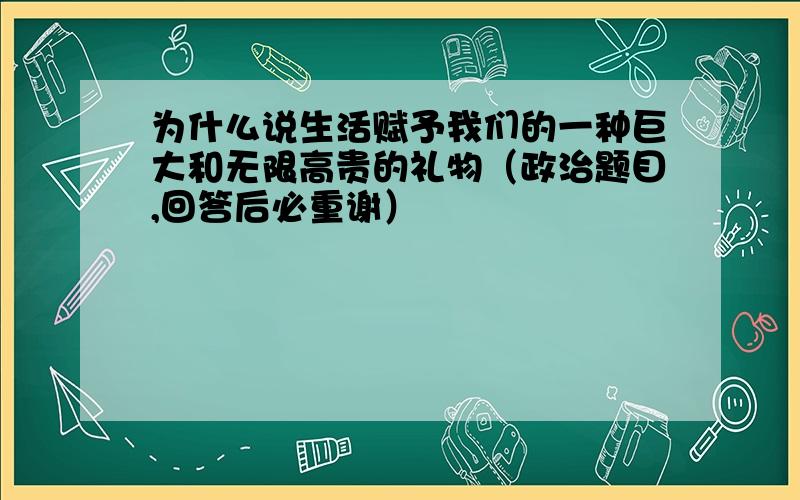 为什么说生活赋予我们的一种巨大和无限高贵的礼物（政治题目,回答后必重谢）