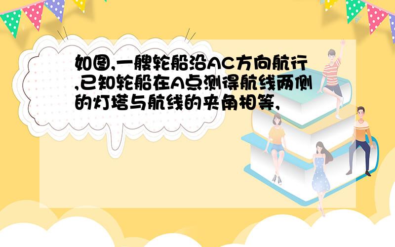 如图,一艘轮船沿AC方向航行,已知轮船在A点测得航线两侧的灯塔与航线的夹角相等,