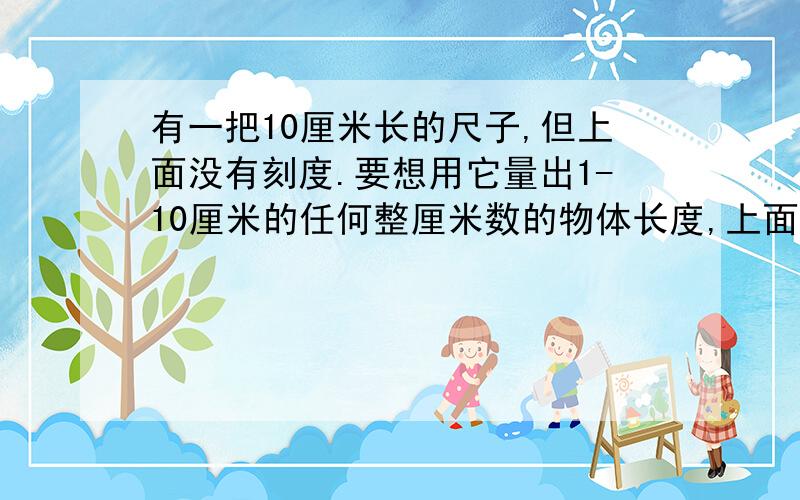 有一把10厘米长的尺子,但上面没有刻度.要想用它量出1-10厘米的任何整厘米数的物体长度,上面最少需要几