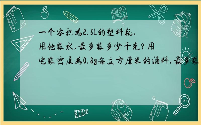 一个容积为2.5L的塑料瓶,用他装水,最多装多少千克?用它装密度为0.8g每立方厘米的酒料,最多装多少kg?