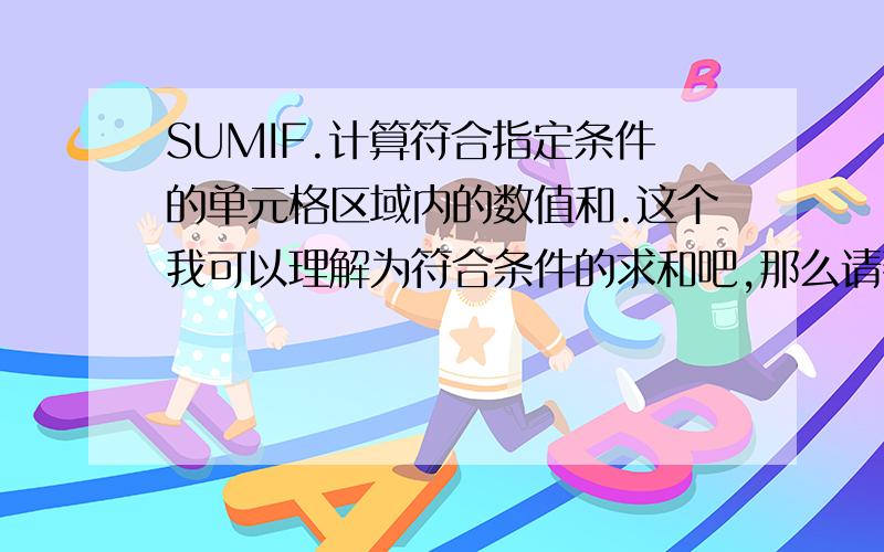 SUMIF.计算符合指定条件的单元格区域内的数值和.这个我可以理解为符合条件的求和吧,那么请帮忙做一个