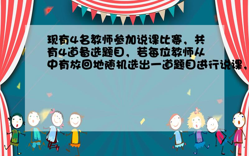 现有4名教师参加说课比赛，共有4道备选题目，若每位教师从中有放回地随机选出一道题目进行说课，其中恰有一道题目没有被这4位