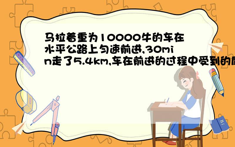 马拉着重为10000牛的车在水平公路上匀速前进,30min走了5.4km,车在前进的过程中受到的摩擦阻力是1000牛,（